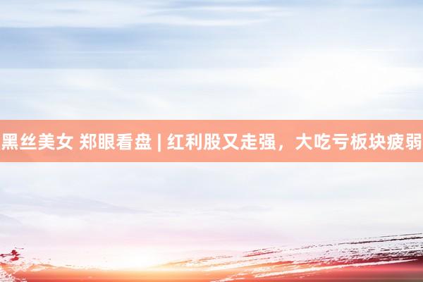 黑丝美女 郑眼看盘 | 红利股又走强,大吃亏板块疲弱