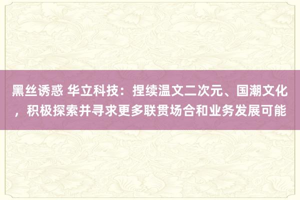 黑丝诱惑 华立科技：捏续温文二次元、国潮文化，积极探索并寻求更多联贯场合和业务发展可能
