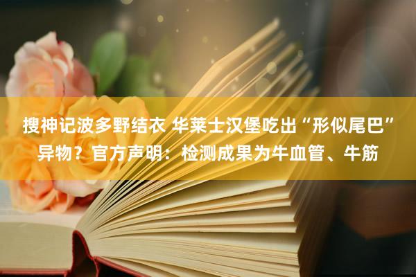 搜神记波多野结衣 华莱士汉堡吃出“形似尾巴”异物？官方声明：检测成果为牛血管、牛筋