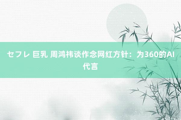 セフレ 巨乳 周鸿祎谈作念网红方针:为360的AI代言