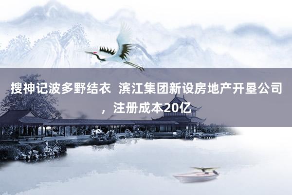 搜神记波多野结衣  滨江集团新设房地产开垦公司，注册成本20亿