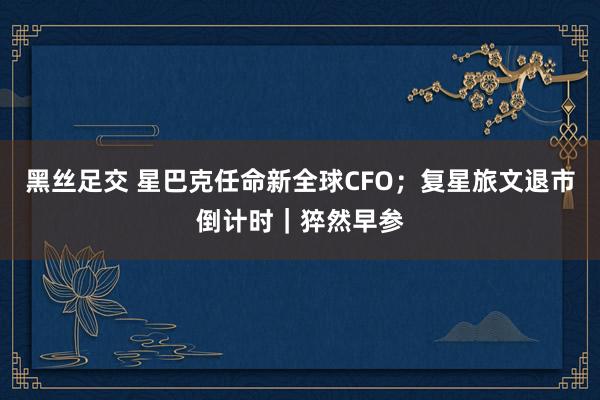 黑丝足交 星巴克任命新全球CFO;复星旅文退市倒计时|猝然早参