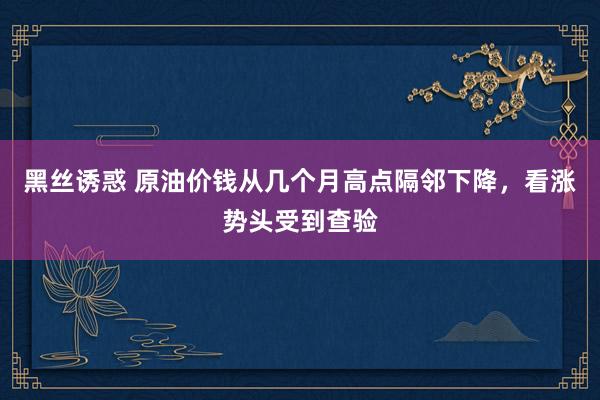 黑丝诱惑 原油价钱从几个月高点隔邻下降,看涨势头受到查验