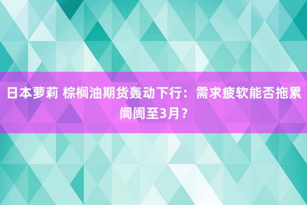 日本萝莉 棕榈油期货轰动下行:需求疲软能否拖累阛阓至3月?