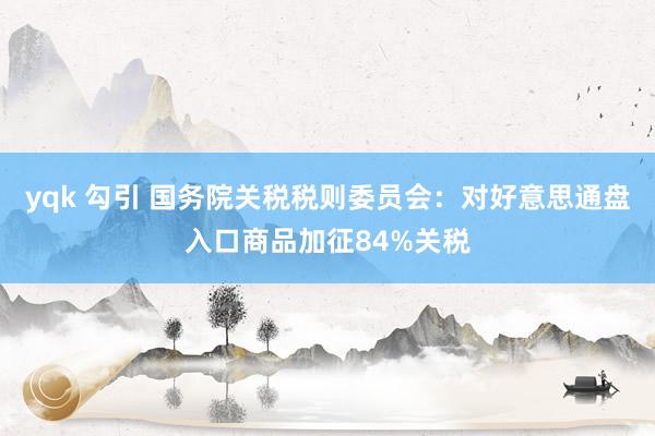 yqk 勾引 国务院关税税则委员会:对好意思通盘入口商品加征84%关税