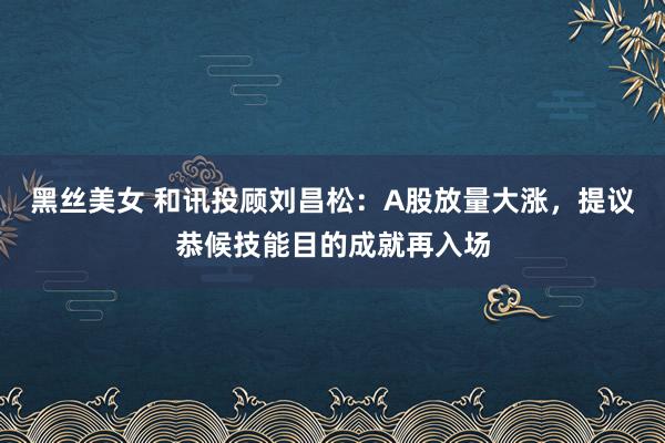 黑丝美女 和讯投顾刘昌松:A股放量大涨,提议恭候技能目的成就再入场