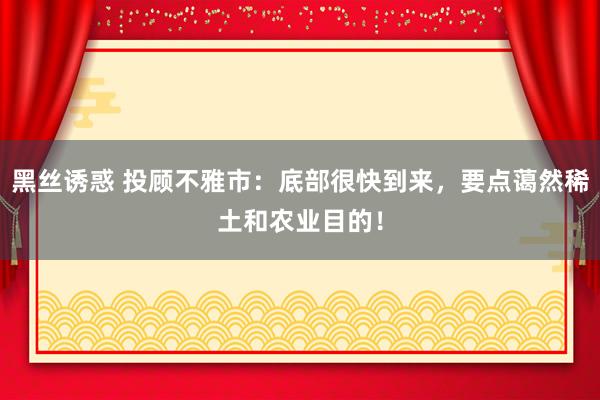黑丝诱惑 投顾不雅市:底部很快到来,要点蔼然稀土和农业目的!