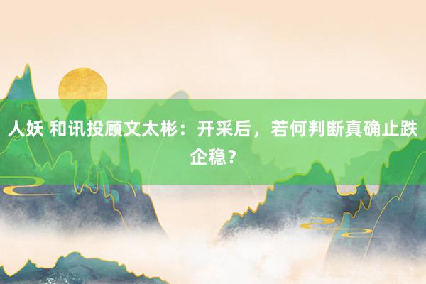 人妖 和讯投顾文太彬:开采后,若何判断真确止跌企稳?
